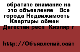 обратите внимание на это объявление - Все города Недвижимость » Квартиры обмен   . Дагестан респ.,Кизляр г.